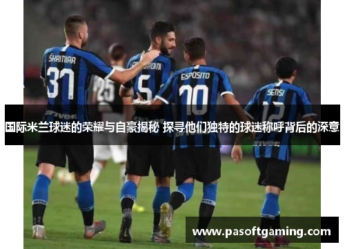 国际米兰球迷的荣耀与自豪揭秘 探寻他们独特的球迷称呼背后的深意