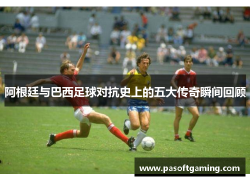 阿根廷与巴西足球对抗史上的五大传奇瞬间回顾
