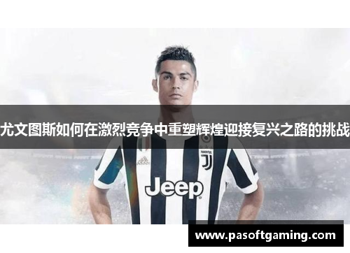 尤文图斯如何在激烈竞争中重塑辉煌迎接复兴之路的挑战