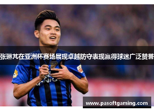张琳芃在亚洲杯赛场展现卓越防守表现赢得球迷广泛赞誉