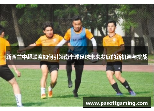 新西兰中超联赛如何引领南半球足球未来发展的新机遇与挑战